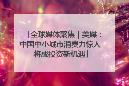 全球媒体聚焦｜美媒：中国中小城市消费力惊人 将成投资新机遇