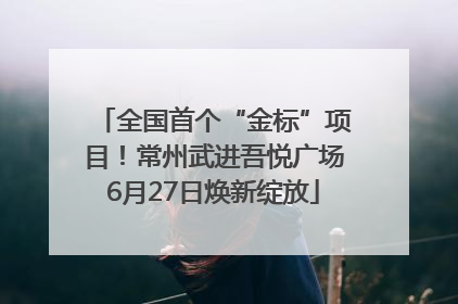 全国首个“金标”项目！常州武进吾悦广场6月27日焕新绽放