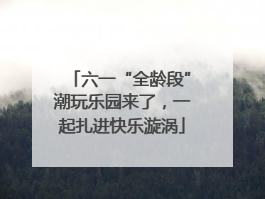 六一“全龄段”潮玩乐园来了，一起扎进快乐漩涡