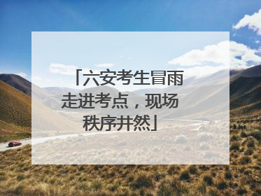 六安考生冒雨走进考点，现场秩序井然