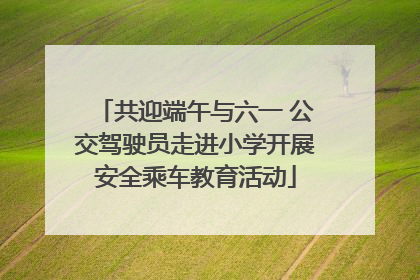 共迎端午与六一 公交驾驶员走进小学开展安全乘车教育活动