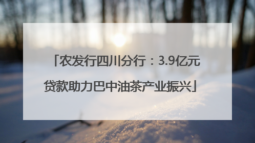 农发行四川分行：3.9亿元贷款助力巴中油茶产业振兴