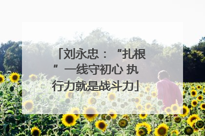 刘永忠：“扎根”一线守初心 执行力就是战斗力
