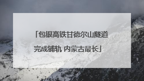 包银高铁甘德尔山隧道完成铺轨 内蒙古最长
