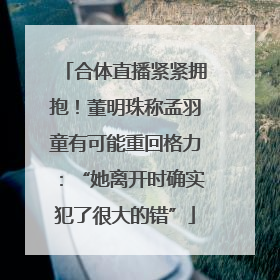 合体直播紧紧拥抱！董明珠称孟羽童有可能重回格力：“她离开时确实犯了很大的错”