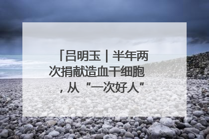 吕明玉｜半年两次捐献造血干细胞，从“一次好人”到“一生好人”