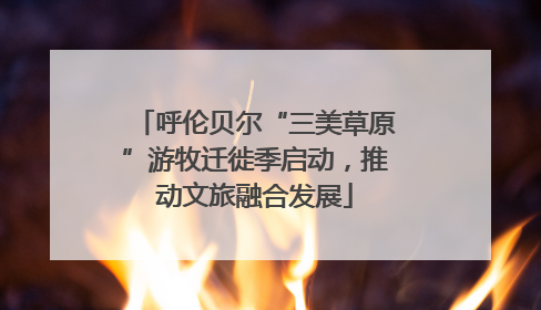 呼伦贝尔“三美草原”游牧迁徙季启动，推动文旅融合发展