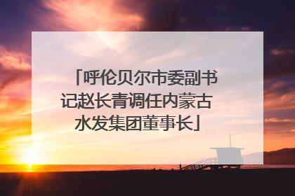 呼伦贝尔市委副书记赵长青调任内蒙古水发集团董事长
