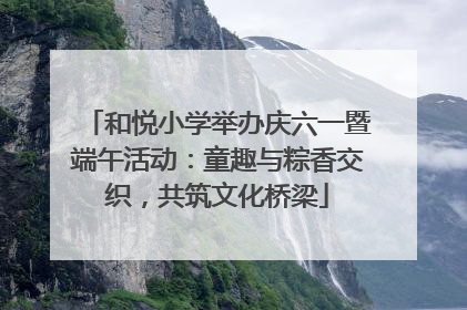 和悦小学举办庆六一暨端午活动：童趣与粽香交织，共筑文化桥梁