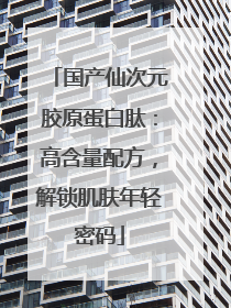 国产仙次元胶原蛋白肽：高含量配方，解锁肌肤年轻密码
