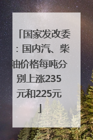 国家发改委：国内汽、柴油价格每吨分别上涨235元和225元