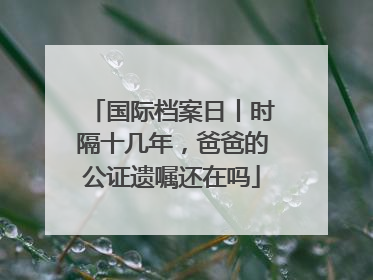 国际档案日丨时隔十几年，爸爸的公证遗嘱还在吗