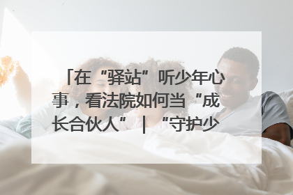 在“驿站”听少年心事，看法院如何当“成长合伙人”｜“守护少年的微笑” 探访记