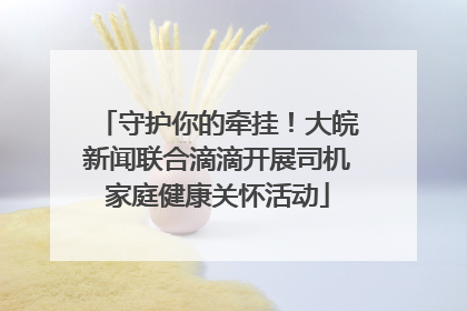 守护你的牵挂!大皖新闻联合滴滴开展司机家庭健康关怀活动