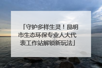守护多样生灵！昆明市生态环保专业人大代表工作站解锁新玩法