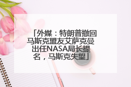 外媒：特朗普撤回马斯克盟友艾萨克曼出任NASA局长提名，马斯克失望