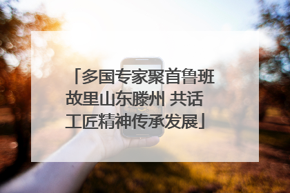 多国专家聚首鲁班故里山东滕州 共话工匠精神传承发展