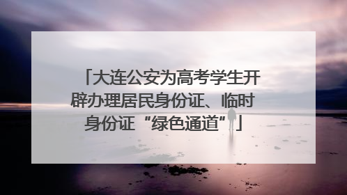 大连公安为高考学生开辟办理居民身份证、临时身份证“绿色通道”