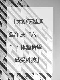 太原萌娃迎端午庆“六一”：体验传统 感受科技