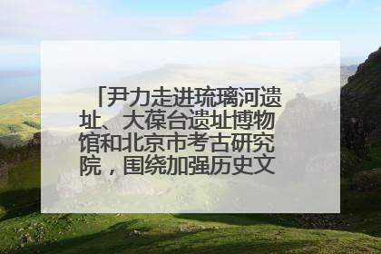 尹力走进琉璃河遗址、大葆台遗址博物馆和北京市考古研究院，围绕加强历史文化名城保护调研