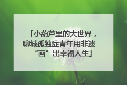 小葫芦里的大世界，聊城孤独症青年用非遗“画”出幸福人生