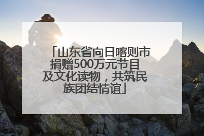 山东省向日喀则市捐赠500万元节目及文化读物，共筑民族团结情谊