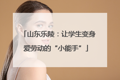 山东乐陵：让学生变身爱劳动的“小能手”