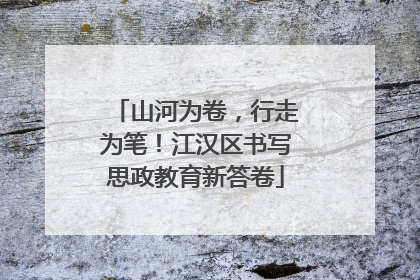 山河为卷，行走为笔！江汉区书写思政教育新答卷