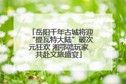 岳阳千年古城将迎“提瓦特大陆”破次元狂欢 湘鄂赣玩家共赴文旅盛宴