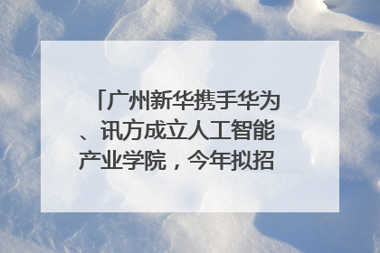广州新华携手华为、讯方成立人工智能产业学院，今年拟招生150人