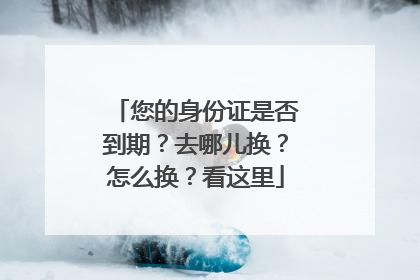 您的身份证是否到期？去哪儿换？怎么换？看这里