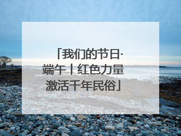 我们的节日·端午丨红色力量激活千年民俗