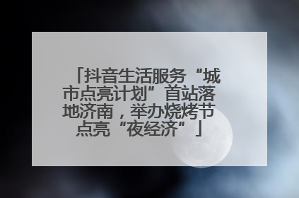 抖音生活服务“城市点亮计划”首站落地济南，举办烧烤节点亮“夜经济”