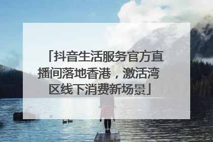 抖音生活服务官方直播间落地香港，激活湾区线下消费新场景
