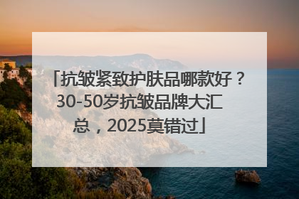 抗皱紧致护肤品哪款好？30-50岁抗皱品牌大汇总，2025莫错过