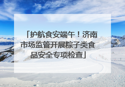 护航食安端午！济南市场监管开展粽子类食品安全专项检查