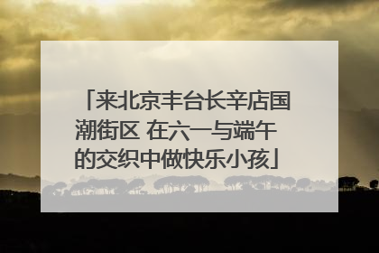 来北京丰台长辛店国潮街区 在六一与端午的交织中做快乐小孩