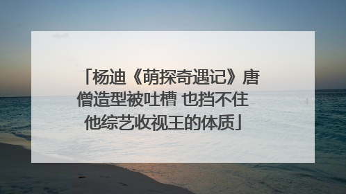 杨迪《萌探奇遇记》唐僧造型被吐槽 也挡不住他综艺收视王的体质