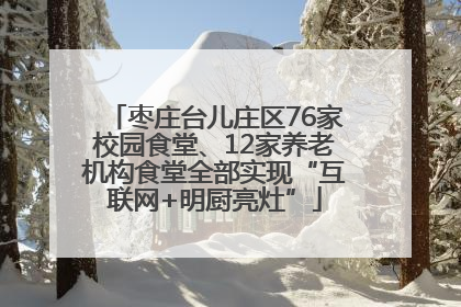 枣庄台儿庄区76家校园食堂、12家养老机构食堂全部实现“互联网+明厨亮灶”