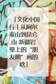 文化中国行丨从阿尔泰山到昆仑山 新疆岩壁上的“朋友圈”画的啥