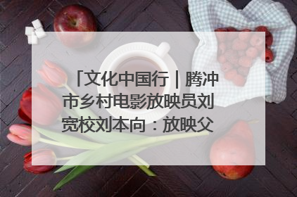 文化中国行｜腾冲市乡村电影放映员刘宽校刘本向：放映父子兵 接力光影梦