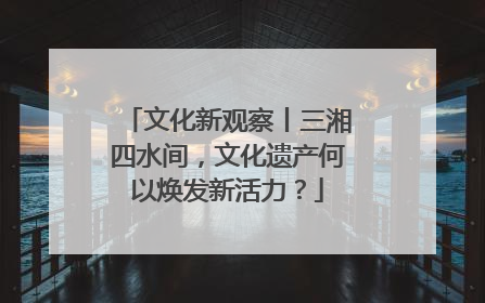 文化新观察丨三湘四水间，文化遗产何以焕发新活力？