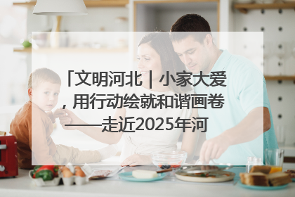 文明河北｜小家大爱，用行动绘就和谐画卷——走近2025年河北省“最美家庭”