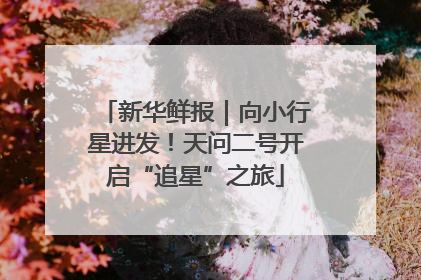 新华鲜报｜向小行星进发！天问二号开启“追星”之旅