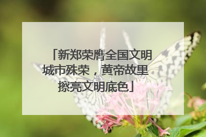 新郑荣膺全国文明城市殊荣，黄帝故里擦亮文明底色