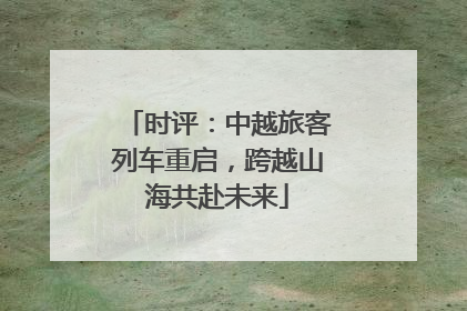 时评：中越旅客列车重启，跨越山海共赴未来