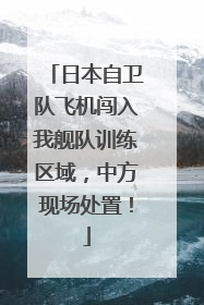日本自卫队飞机闯入我舰队训练区域，中方现场处置！