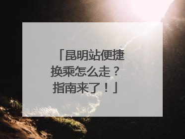 昆明站便捷换乘怎么走？指南来了！