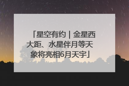 星空有约｜金星西大距、水星伴月等天象将亮相6月天宇