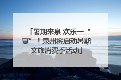 暑期来泉 欢乐一“夏”！泉州将启动暑期文旅消费季活动